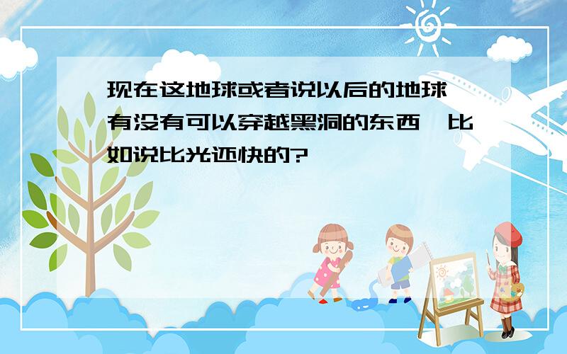 现在这地球或者说以后的地球,有没有可以穿越黑洞的东西,比如说比光还快的?