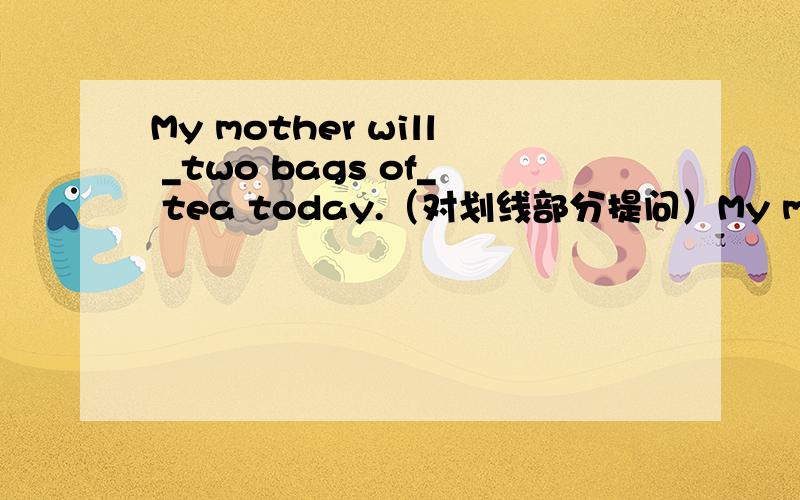 My mother will _two bags of_ tea today.（对划线部分提问）My mother will buy _two bags of_ tea today.（对划线部分提问）