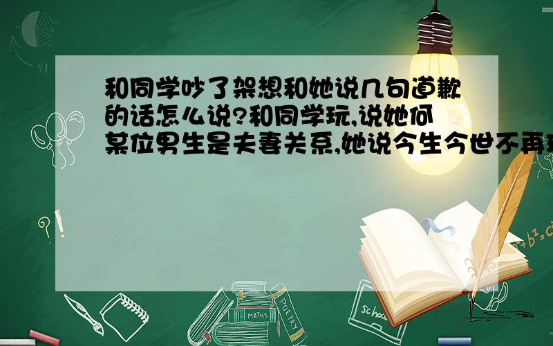 和同学吵了架想和她说几句道歉的话怎么说?和同学玩,说她何某位男生是夫妻关系,她说今生今世不再理我,就转过头去,我还以为她说气话,就戳了戳她,她气的来打我,我就和她打了起来,最后说