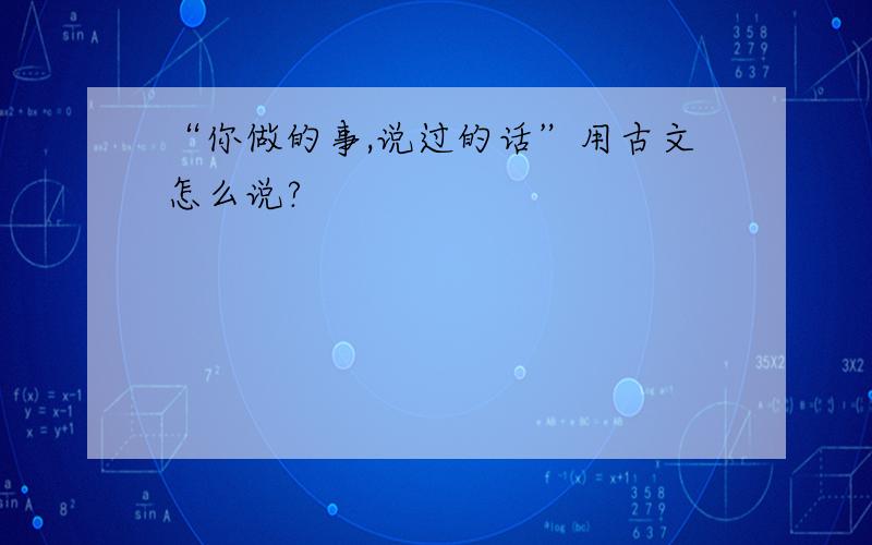 “你做的事,说过的话”用古文怎么说?