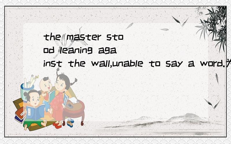 the master stood leaning against the wall,unable to say a word.为什么是unable,而不是being unable