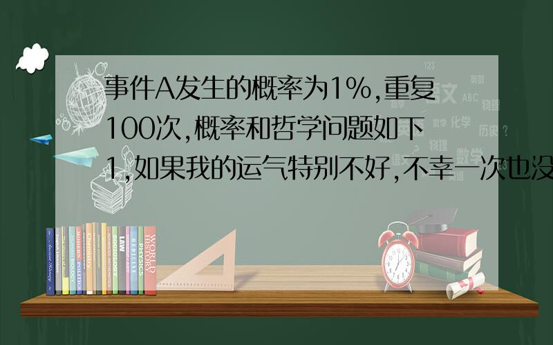 事件A发生的概率为1%,重复100次,概率和哲学问题如下1,如果我的运气特别不好,不幸一次也没有中,而一次都不中的概率是36.6%,事件A能进入这36.6%的概率,那我的运气是不是又可以说很好?2,100次至