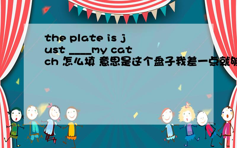 the plate is just ____my catch 怎么填 意思是这个盘子我差一点就够到了