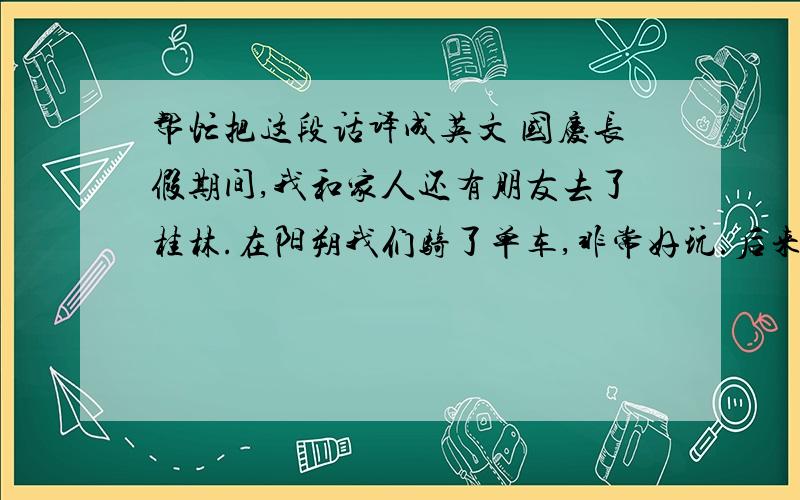 帮忙把这段话译成英文 国庆长假期间,我和家人还有朋友去了桂林.在阳朔我们骑了单车,非常好玩.后来我们去了猫儿山,猫儿山是华南第一高峰,海拔有1862米.那里非常冷,要穿上羽绒服.坐车上