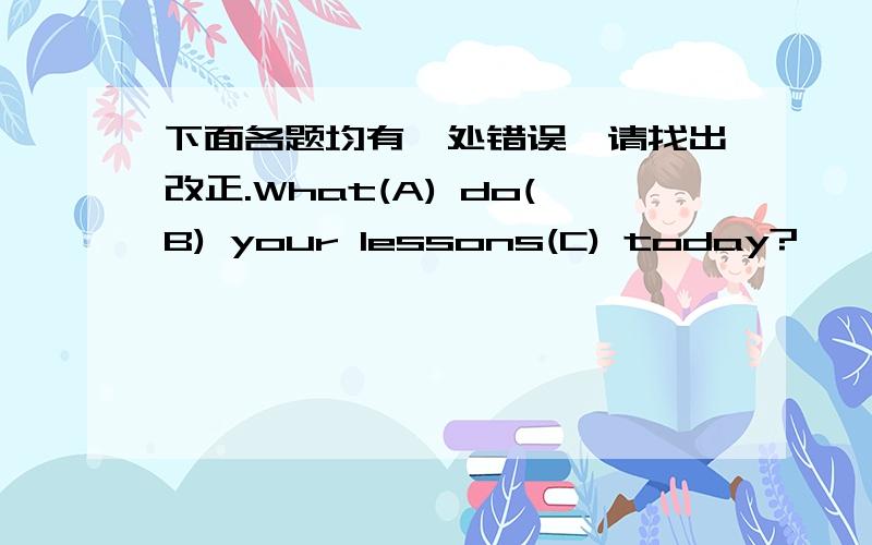 下面各题均有一处错误,请找出改正.What(A) do(B) your lessons(C) today?