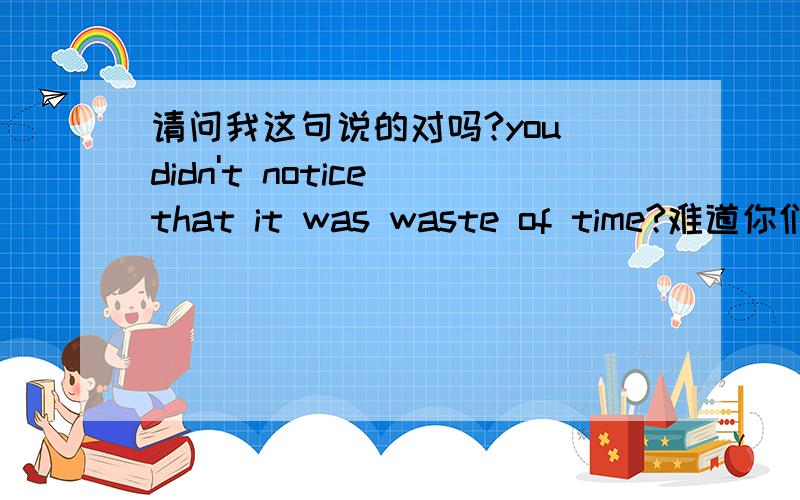 请问我这句说的对吗?you didn't notice that it was waste of time?难道你们早没发现是在浪费时间吗?我记的老友记里面有句话是这么说：they weren't looking at you before?感觉和这个句型差不多