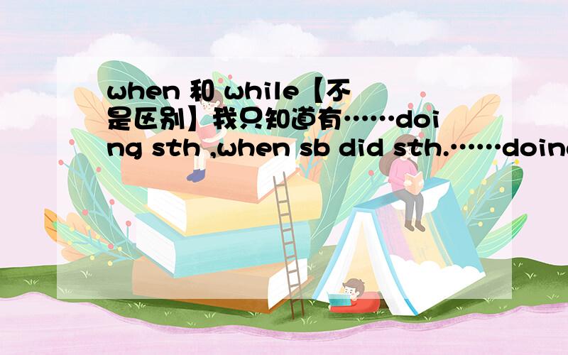 when 和 while【不是区别】我只知道有……doing sth ,when sb did sth.……doing sth,while……doing sth.我区别不了只能通过这样的形式记住,还有跟多的这样的形式吗?