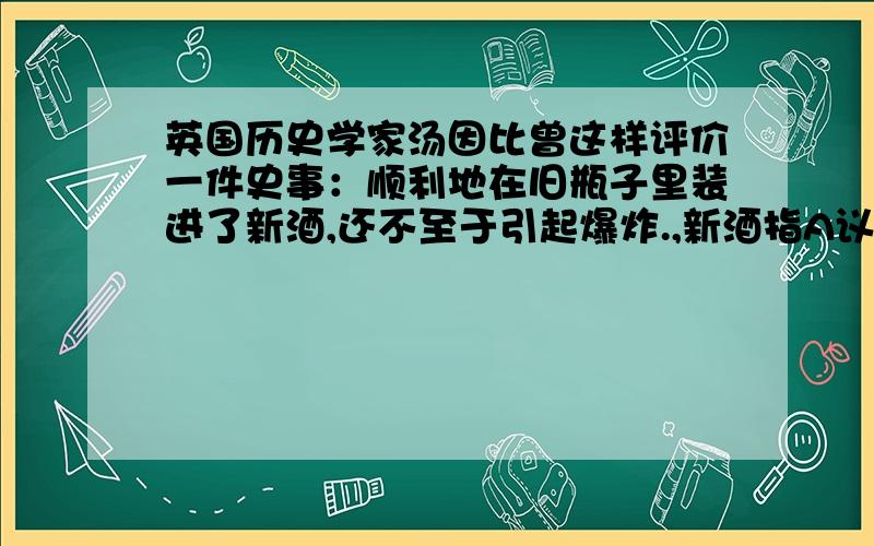 英国历史学家汤因比曾这样评价一件史事：顺利地在旧瓶子里装进了新酒,还不至于引起爆炸.,新酒指A议会逐渐成为国家权力中心B国王仍掌握国家权力C革命过程无发生战争D建立资产阶级共和