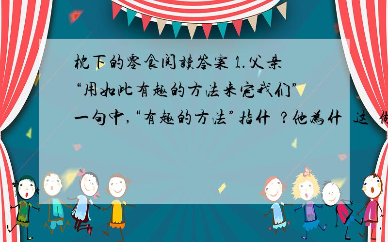 枕下的零食阅读答案 1.父亲“用如此有趣的方法来宠我们”一句中,“有趣的方法”指什麼?他为什麼这麼做?记得在我幼年的时候,每天晚上临睡之前,爸爸都会在床前陪我和哥哥,讲故事给我们