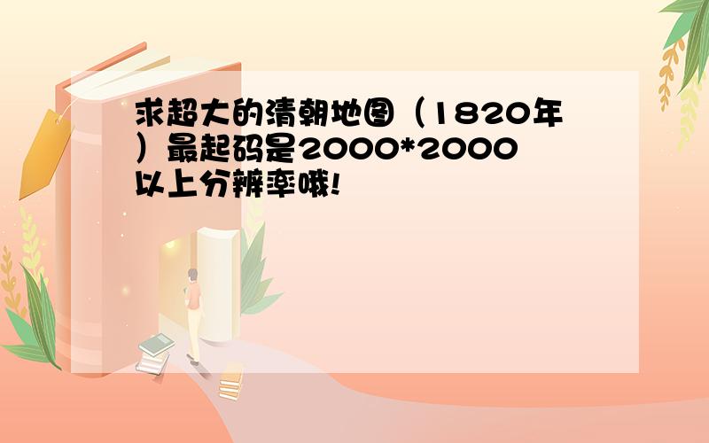 求超大的清朝地图（1820年）最起码是2000*2000以上分辨率哦!