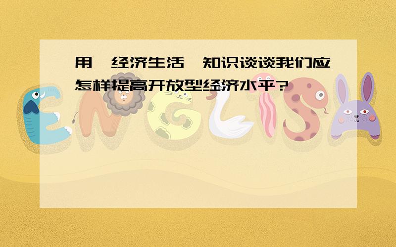 用《经济生活》知识谈谈我们应怎样提高开放型经济水平?