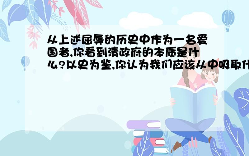 从上述屈辱的历史中作为一名爱国者,你看到清政府的本质是什么?以史为鉴,你认为我们应该从中吸取什么教1允许日本在通商口岸开设工厂2义和团英勇抗击为国侵略者3中国的领土完整开始遭