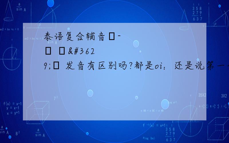 泰语复合辅音โ-ย –อย 发音有区别吗?都是oi：还是说第一个是oi:第二个是o'i:对于o'意思的理解：就是比o嘴型舌位都要稍靠后，偏低些