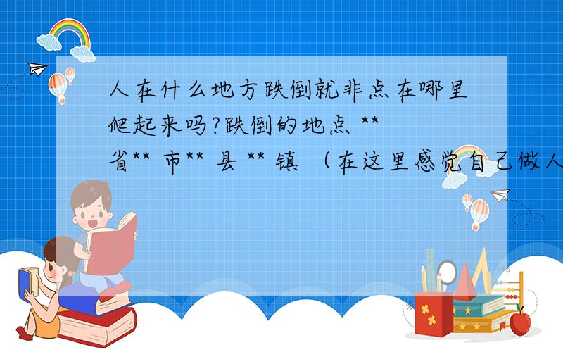 人在什么地方跌倒就非点在哪里爬起来吗?跌倒的地点 ** 省** 市** 县 ** 镇 （在这里感觉自己做人很失败,抬不起头来做人!婚姻失败,事业失败,生活失败,亲人朋友都失败,自信全无,有窒息的感