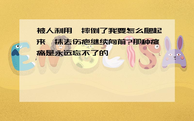 被人利用,摔倒了我要怎么爬起来,抹去伤疤继续向前?那种疼痛是永远忘不了的