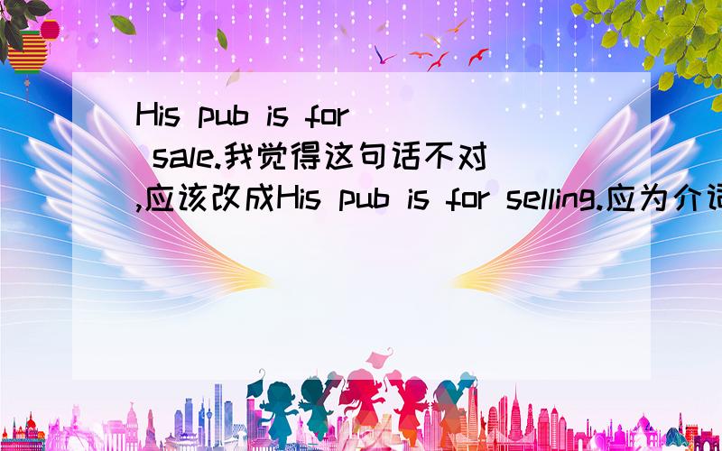 His pub is for sale.我觉得这句话不对,应该改成His pub is for selling.应为介词后面不能跟动词.你觉得呢?