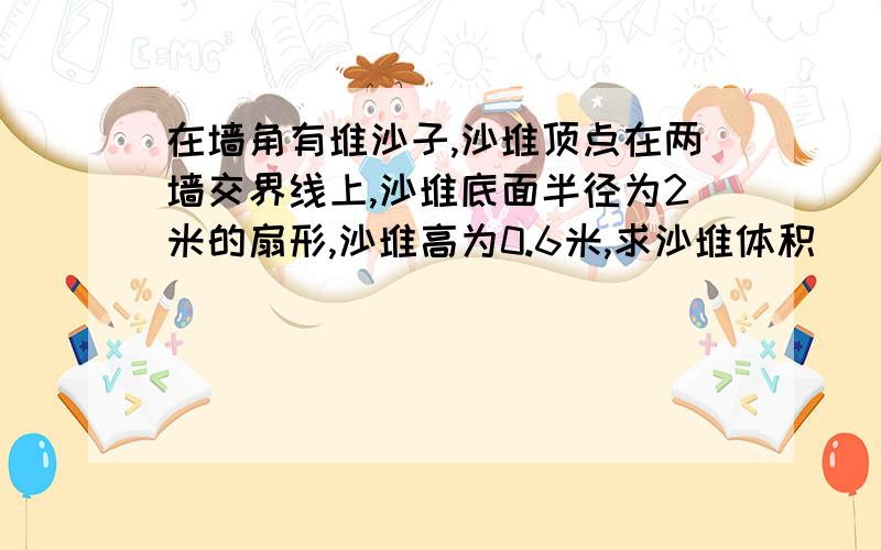 在墙角有堆沙子,沙堆顶点在两墙交界线上,沙堆底面半径为2米的扇形,沙堆高为0.6米,求沙堆体积