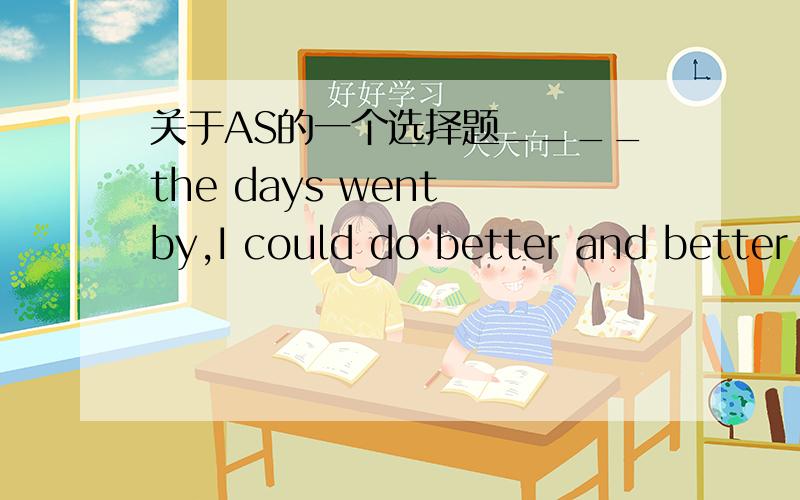 关于AS的一个选择题____the days went by,I could do better and better and became more and more interested in it.A when B as C while D for选哪一个,最好说明理由或区别?