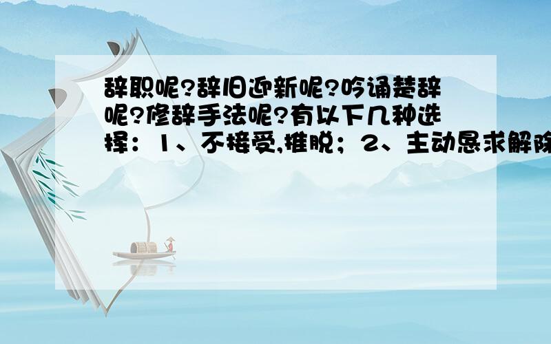 辞职呢?辞旧迎新呢?吟诵楚辞呢?修辞手法呢?有以下几种选择：1、不接受,推脱；2、主动恳求解除职务；3、辞退；5、文辞；6、文学体裁