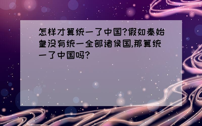 怎样才算统一了中国?假如秦始皇没有统一全部诸侯国,那算统一了中国吗?