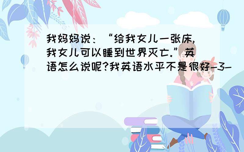 我妈妈说：“给我女儿一张床,我女儿可以睡到世界灭亡.”英语怎么说呢?我英语水平不是很好-3-