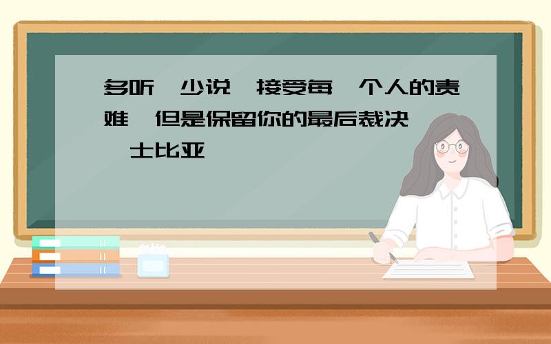 多听,少说,接受每一个人的责难,但是保留你的最后裁决——莎士比亚