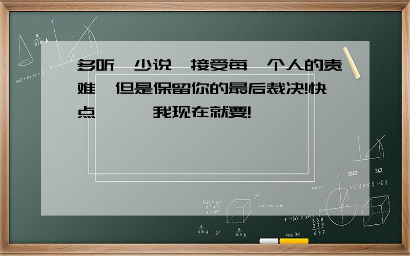 多听,少说,接受每一个人的责难,但是保留你的最后裁决!快点```我现在就要!