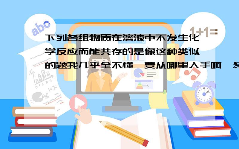 下列各组物质在溶液中不发生化学反应而能共存的是像这种类似的题我几乎全不懂,要从哪里入手啊,怎么看?A．MgCI2 AgN03 KN03 HCl B．H2S04 BaCl2 Na2S04 NaOHC．Na2S04 KN03 Na2C03 NaClD．NH4HC03 NaOH NaCI HCI