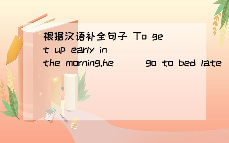 根据汉语补全句子 To get up early in the morning,he （ ）go to bed late( )