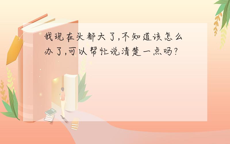 我现在头都大了,不知道该怎么办了,可以帮忙说清楚一点吗?