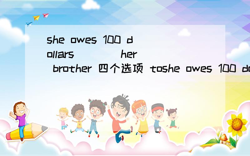 she owes 100 dollars ___ her brother 四个选项 toshe owes 100 dollars ___ her brother 四个选项 to from at in 我觉得是from