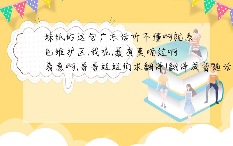 妹纸的这句广东话听不懂啊就系色维护区,我呢,聂有莫喃过啊着急啊,哥哥姐姐们求翻译!翻译成普通话啊