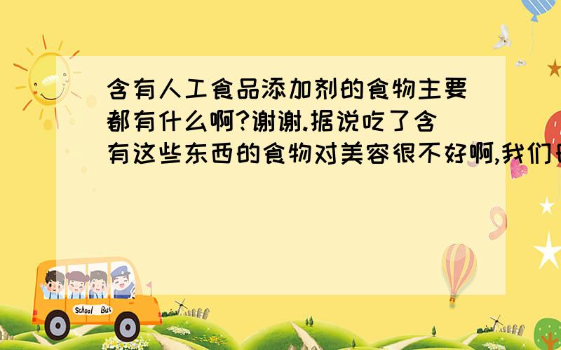 含有人工食品添加剂的食物主要都有什么啊?谢谢.据说吃了含有这些东西的食物对美容很不好啊,我们日常吃的食物哪些含有添加剂比较多么?粉丝?粉条?米线?我比较喜欢吃这些,会不会很多?谢