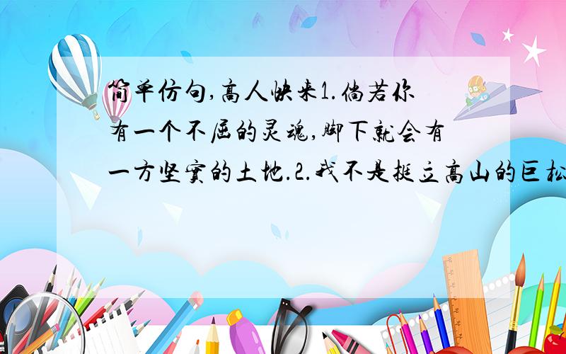 简单仿句,高人快来1.倘若你有一个不屈的灵魂,脚下就会有一方坚实的土地.2.我不是挺立高山的巨松,也不是屈身斗室的盆景,而是辽阔草原上的一棵小草---为壮丽的山河添上一笑.3.你好,溪流妹