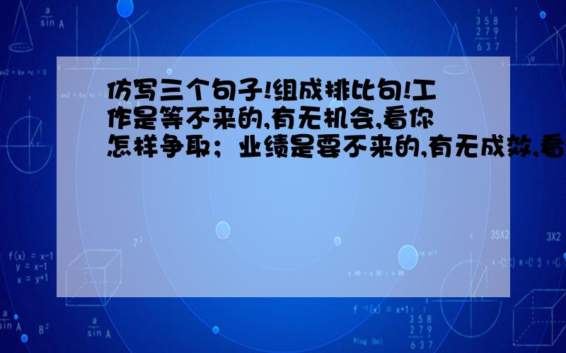 仿写三个句子!组成排比句!工作是等不来的,有无机会,看你怎样争取；业绩是要不来的,有无成效,看你怎么努力；前途是盼不来的,有无出路,看你怎么奋斗.