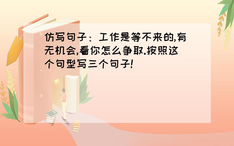 仿写句子：工作是等不来的,有无机会,看你怎么争取.按照这个句型写三个句子!