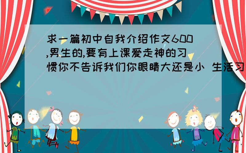 求一篇初中自我介绍作文600,男生的,要有上课爱走神的习惯你不告诉我们你眼睛大还是小 生活习惯是什么