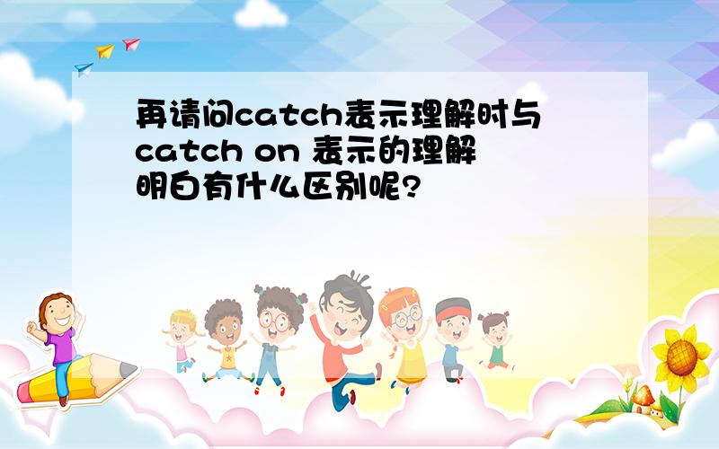 再请问catch表示理解时与catch on 表示的理解明白有什么区别呢?