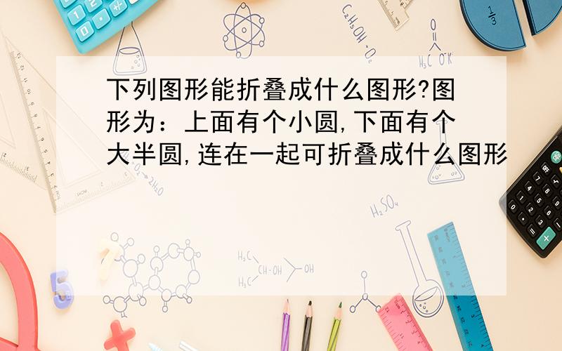 下列图形能折叠成什么图形?图形为：上面有个小圆,下面有个大半圆,连在一起可折叠成什么图形