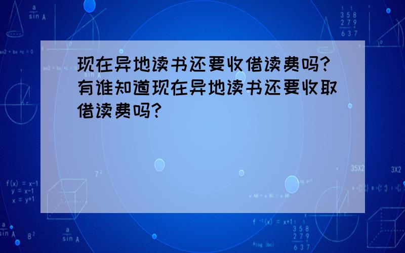 现在异地读书还要收借读费吗?有谁知道现在异地读书还要收取借读费吗?