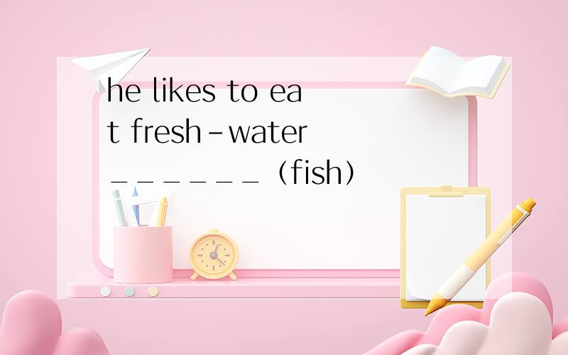 he likes to eat fresh-water ______（fish）