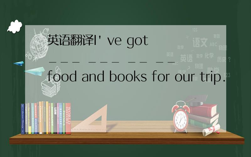 英语翻译I' ve got ___ ___ __ __ food and books for our trip.