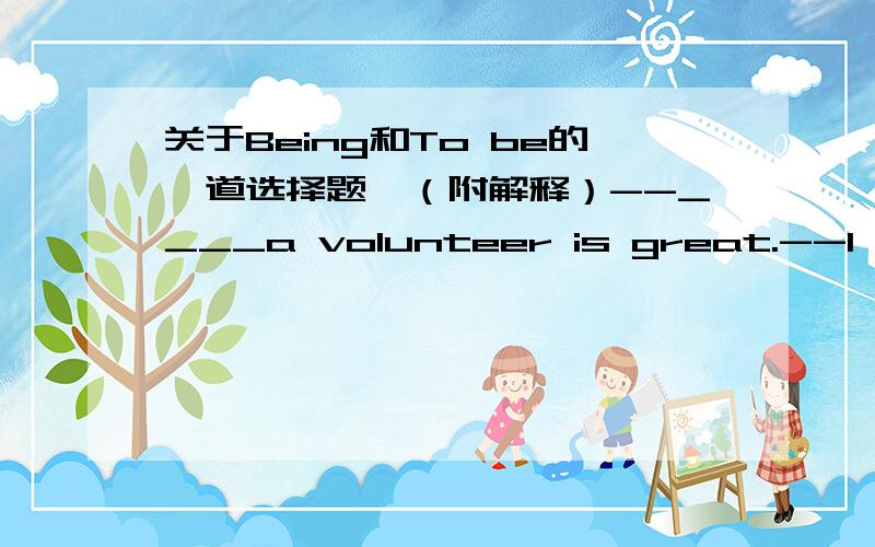 关于Being和To be的一道选择题、（附解释）--____a volunteer is great.--I think so.Some of us want ___volunteers for the Londen Olympics.A.Being ;being B.To be ;being C.Being;to be D.To be ;to be