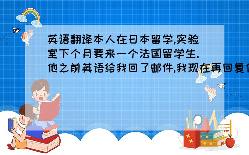 英语翻译本人在日本留学,实验室下个月要来一个法国留学生.他之前英语给我回了邮件,我现在再回复他.可是英语都忘得差不多了,怕语法错误太多,大概想说的以下写得有,有时间的诸位大神帮