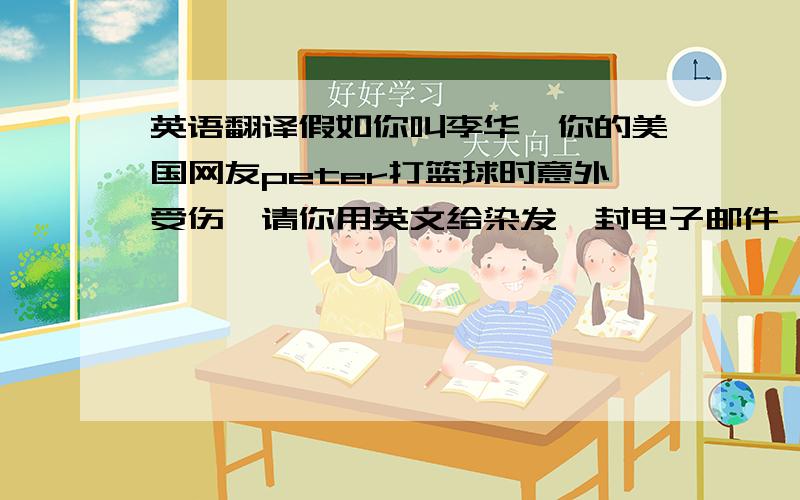 英语翻译假如你叫李华,你的美国网友peter打篮球时意外受伤,请你用英文给染发一封电子邮件,主要内容包括：1询问病情,2介绍一下你近期学习活动及学习情况,3表达祝愿 要求 80-100词,不能出现