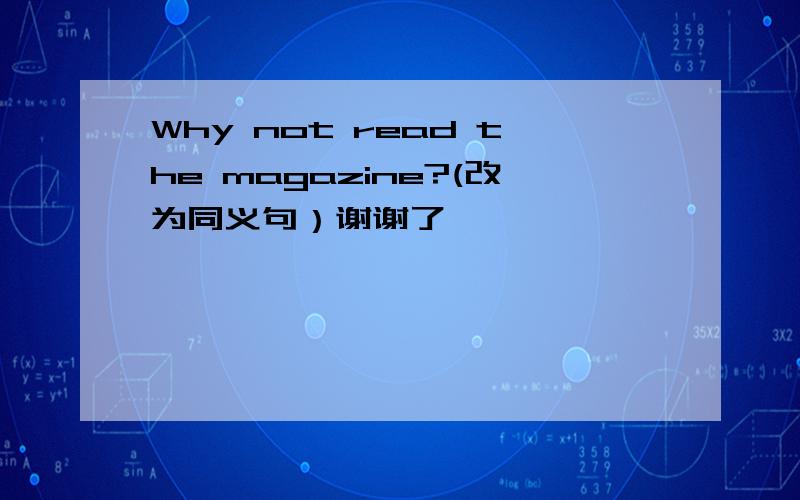 Why not read the magazine?(改为同义句）谢谢了,