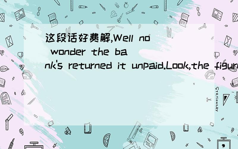 这段话好费解,Well no wonder the bank's returned it unpaid.Look,the figures don't match the amount in words.I expect someone was filling it in in too much of a hurry.Let's see,we'd betterissue another one straight away to pay Mrs Burton,because