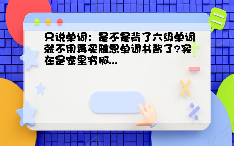 只说单词：是不是背了六级单词就不用再买雅思单词书背了?实在是家里穷啊...