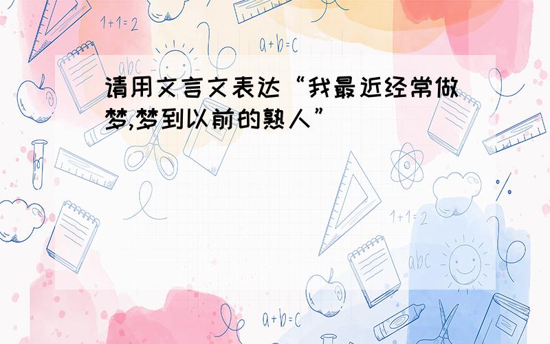 请用文言文表达“我最近经常做梦,梦到以前的熟人”