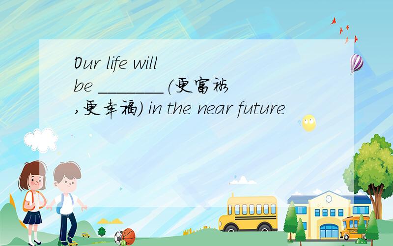 Our life will be _______(更富裕,更幸福) in the near future